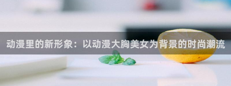 囧次元网址：动漫里的新形象：以动漫大胸美女为背景的时尚潮流